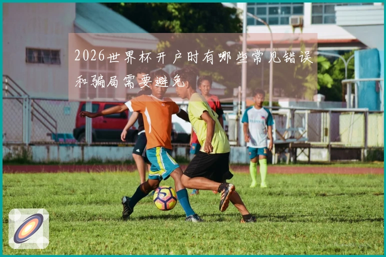 2026世界杯开户时有哪些常见错误和骗局需要避免